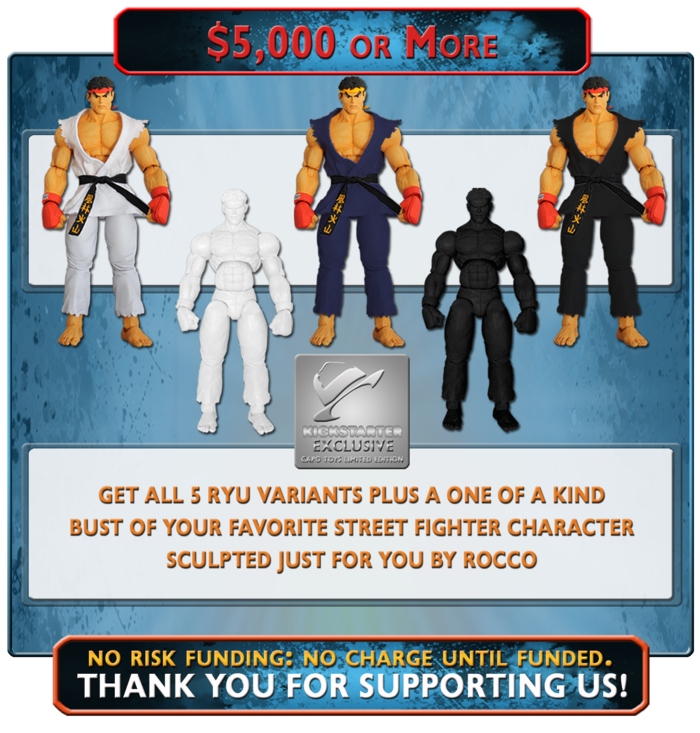 At this level of funding you'll receive all of the Ryu Variants in the previous reward levels plus a customized, one of a kind, 6" Bronzed Finished Bust of your favorite Street Fighter character sculpted just for you by Rocco Tartamella