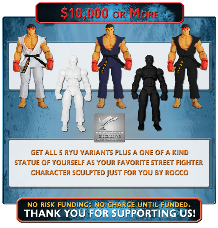 At this ultimate funding level, you will receive all of the Exclusive Editions of Ryu plus a one of a kind 12" Bronze Finished Statue of YOU, dressed as your favorite Street Fighter Character, personally sculpted for you by Rocco Tartamella